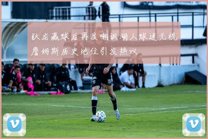 狄龙赢球后再度嘲讽湖人球迷无视詹姆斯历史地位引发热议