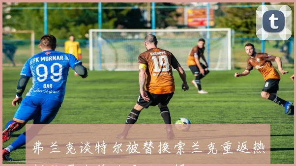 弗兰克谈特尔被替换索兰克重返热刺欧冠名单的艰难抉择