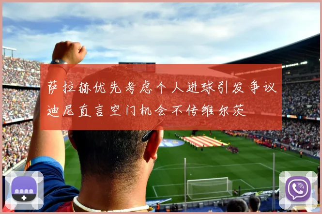 萨拉赫优先考虑个人进球引发争议迪尼直言空门机会不传维尔茨