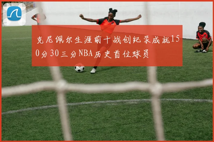 克尼佩尔生涯前十战创纪录成就150分30三分NBA历史首位球员