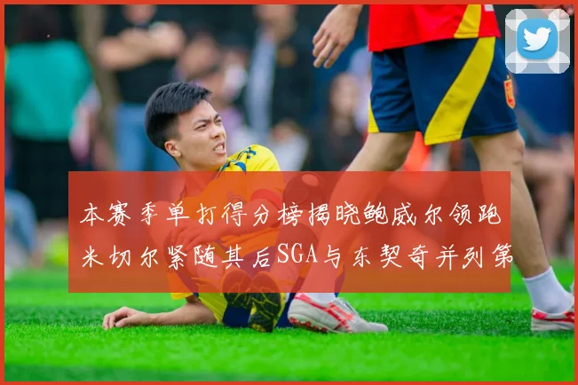 本赛季单打得分榜揭晓鲍威尔领跑米切尔紧随其后SGA与东契奇并列第三