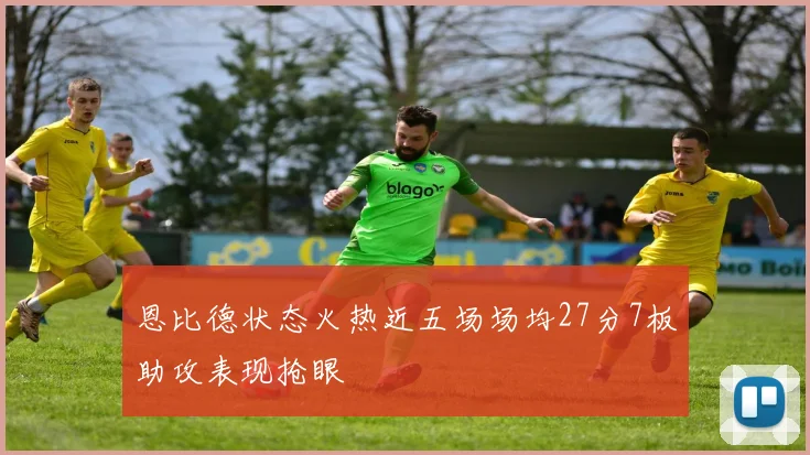 恩比德状态火热近五场场均27分7板助攻表现抢眼