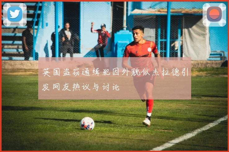 英国盗窃通缉犯因外貌似杰拉德引发网友热议与讨论