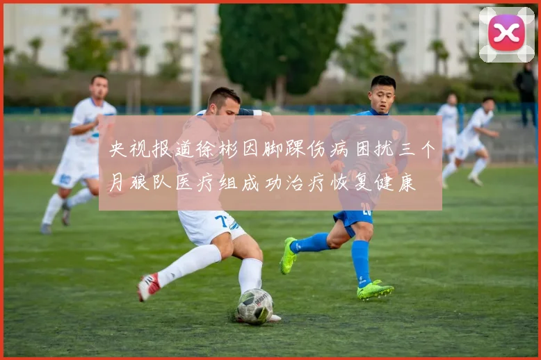 央视报道徐彬因脚踝伤病困扰三个月狼队医疗组成功治疗恢复健康