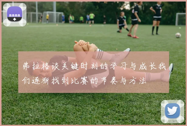 弗拉格谈关键时刻的学习与成长我们逐渐找到比赛的节奏与方法