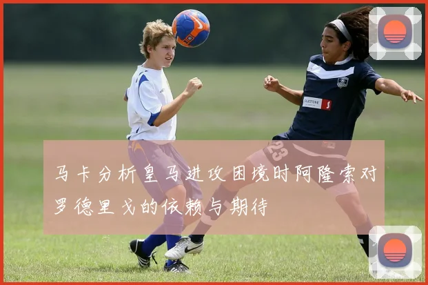 马卡分析皇马进攻困境时阿隆索对罗德里戈的依赖与期待