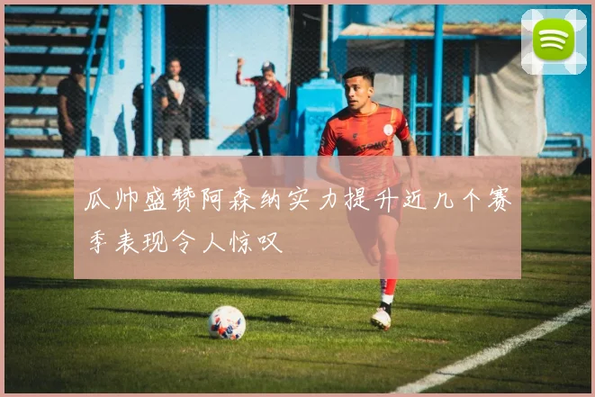 瓜帅盛赞阿森纳实力提升近几个赛季表现令人惊叹