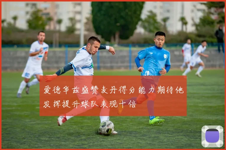 爱德华兹盛赞麦丹得分能力期待他发挥提升球队表现十倍