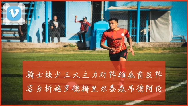 骑士缺少三大主力对阵雄鹿首发阵容分析施罗德梅里尔泰森韦德阿伦出战
