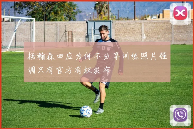 杨瀚森回应为何不分享训练照片强调只有官方有权发布