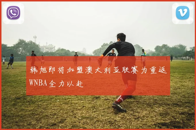 韩旭即将加盟澳大利亚联赛为重返WNBA全力以赴