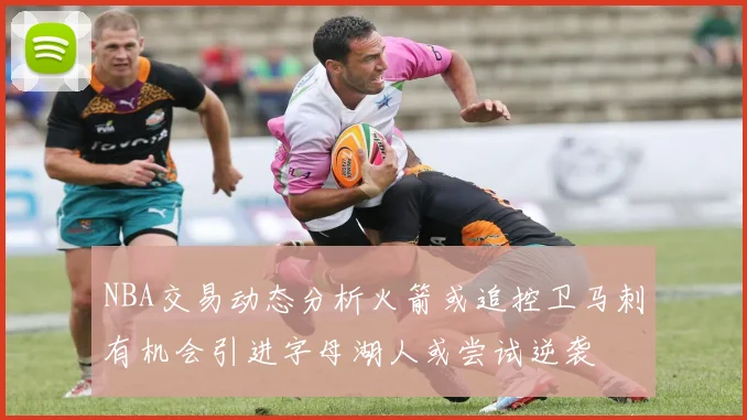NBA交易动态分析火箭或追控卫马刺有机会引进字母湖人或尝试逆袭