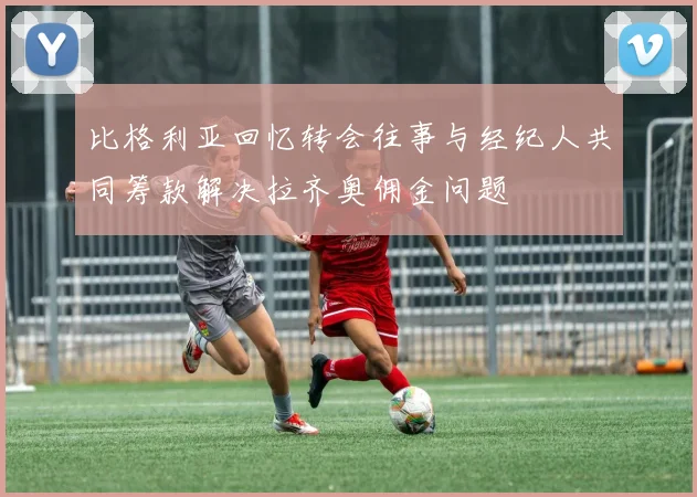 比格利亚回忆转会往事与经纪人共同筹款解决拉齐奥佣金问题
