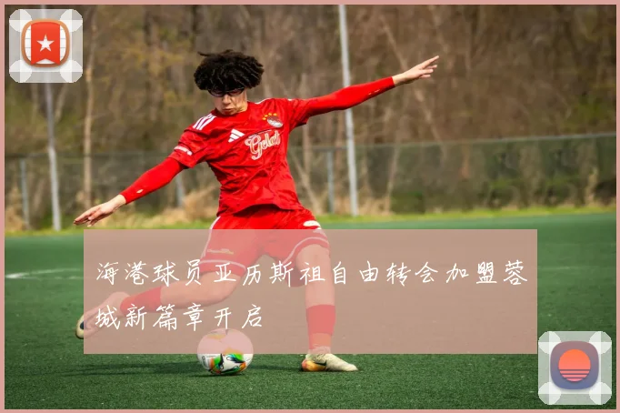 海港球员亚历斯祖自由转会加盟蓉城新篇章开启
