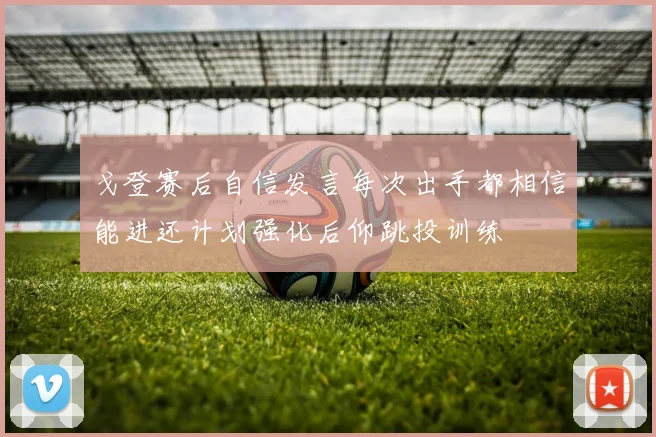戈登赛后自信发言每次出手都相信能进还计划强化后仰跳投训练