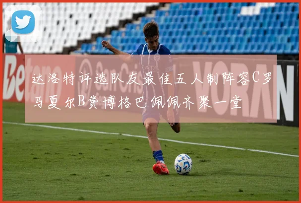 达洛特评选队友最佳五人制阵容C罗马夏尔B费博格巴佩佩齐聚一堂