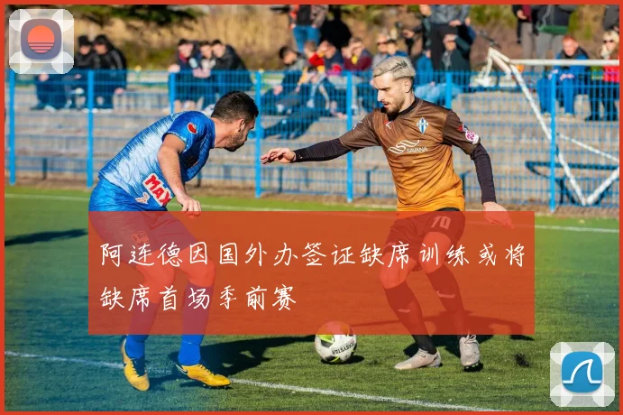 阿连德因国外办签证缺席训练或将缺席首场季前赛