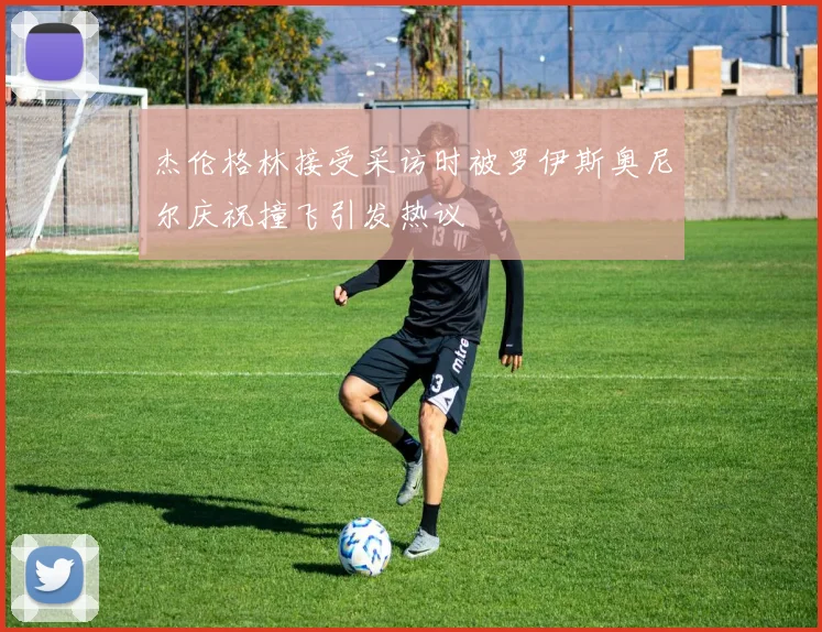 杰伦格林接受采访时被罗伊斯奥尼尔庆祝撞飞引发热议
