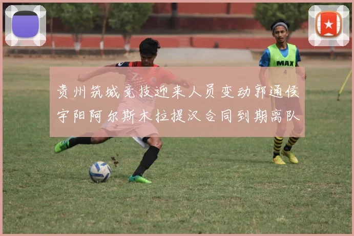 贵州筑城竞技迎来人员变动郭通侯宇阳阿尔斯木拉提汉合同到期离队