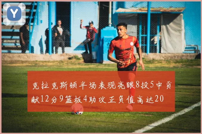 克拉克斯顿半场表现亮眼8投5中贡献12分9篮板4助攻正负值高达20