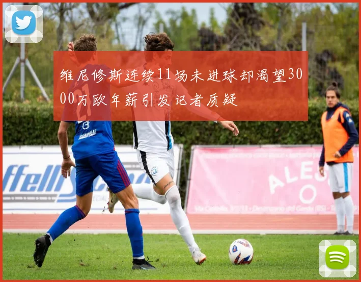 维尼修斯连续11场未进球却渴望3000万欧年薪引发记者质疑