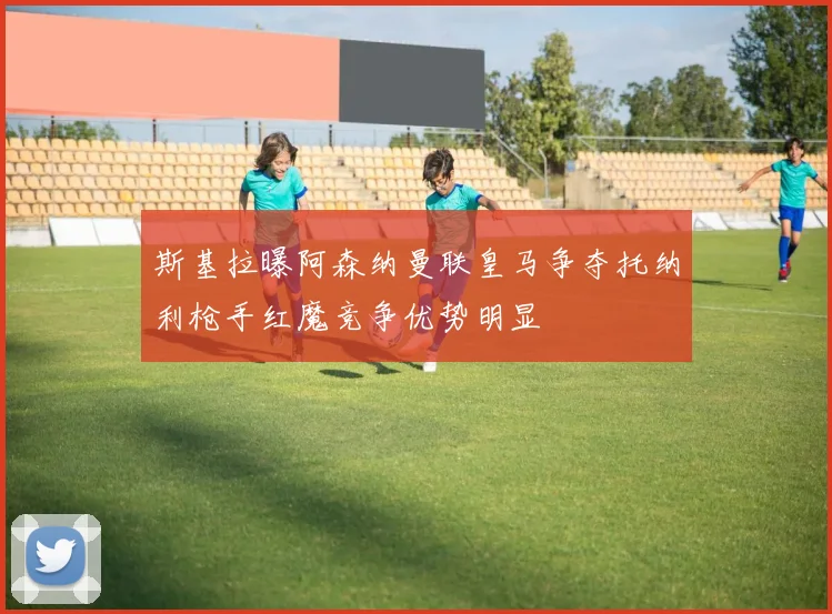 斯基拉曝阿森纳曼联皇马争夺托纳利枪手红魔竞争优势明显