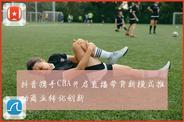 抖音携手CBA开启直播带货新模式推动商业转化创新
