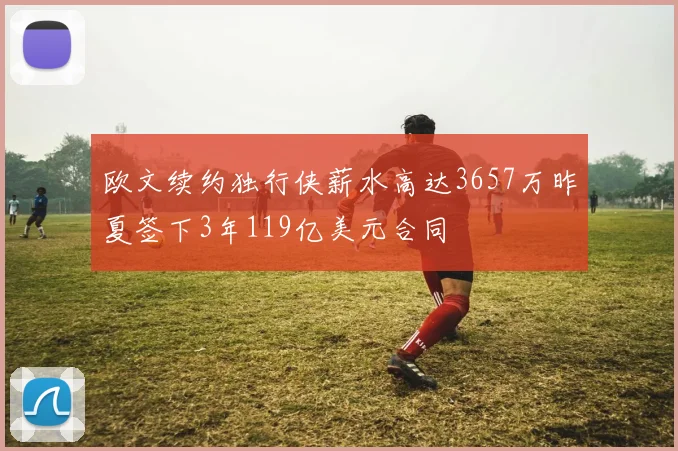 欧文续约独行侠薪水高达3657万昨夏签下3年119亿美元合同