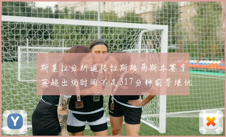 斯基拉分析道格拉斯路易斯本赛季英超出场时间不足317分钟前景堪忧