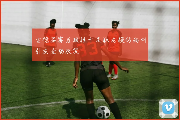 古德温赛后狼性十足狄龙模仿狗叫引发全场欢笑