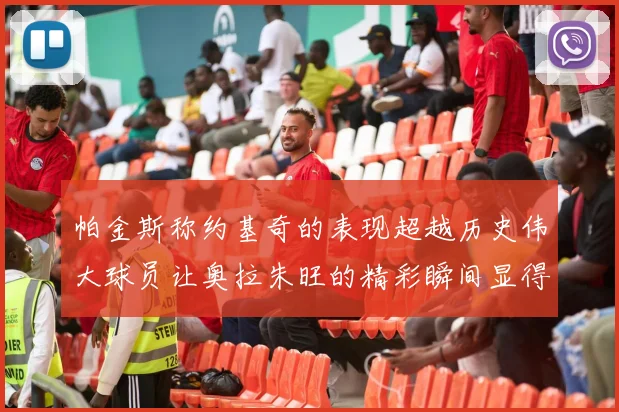 帕金斯称约基奇的表现超越历史伟大球员让奥拉朱旺的精彩瞬间显得平凡