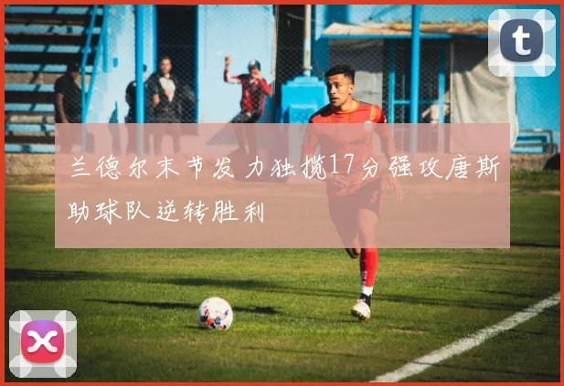 兰德尔末节发力独揽17分强攻唐斯助球队逆转胜利