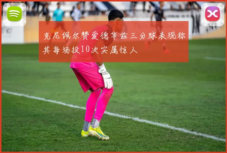 克尼佩尔赞爱德华兹三分球表现称其每场投10次实属惊人