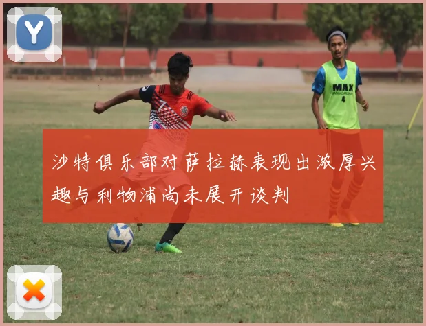 沙特俱乐部对萨拉赫表现出浓厚兴趣与利物浦尚未展开谈判