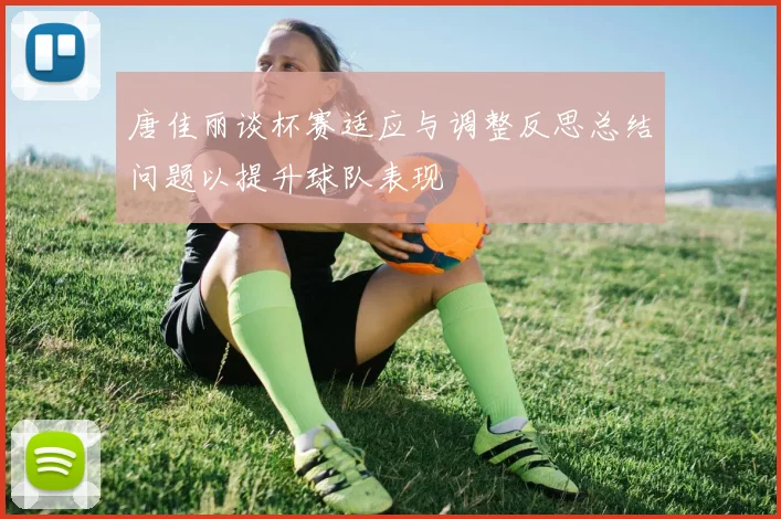 唐佳丽谈杯赛适应与调整反思总结问题以提升球队表现