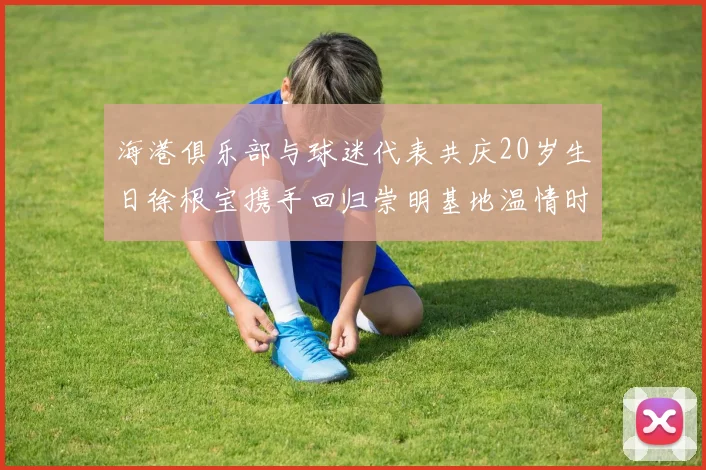 海港俱乐部与球迷代表共庆20岁生日徐根宝携手回归崇明基地温情时刻