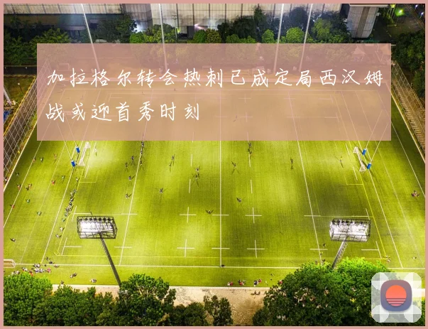 加拉格尔转会热刺已成定局西汉姆战或迎首秀时刻