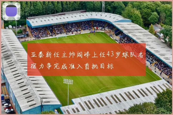 亚泰新任主帅阎峰上任43岁球队名宿力争完成准入首批目标