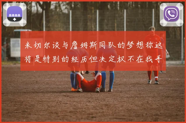 米切尔谈与詹姆斯同队的梦想称这将是特别的经历但决定权不在我手中