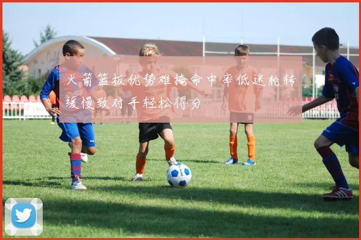 火箭篮板优势难掩命中率低迷轮转缓慢致对手轻松得分